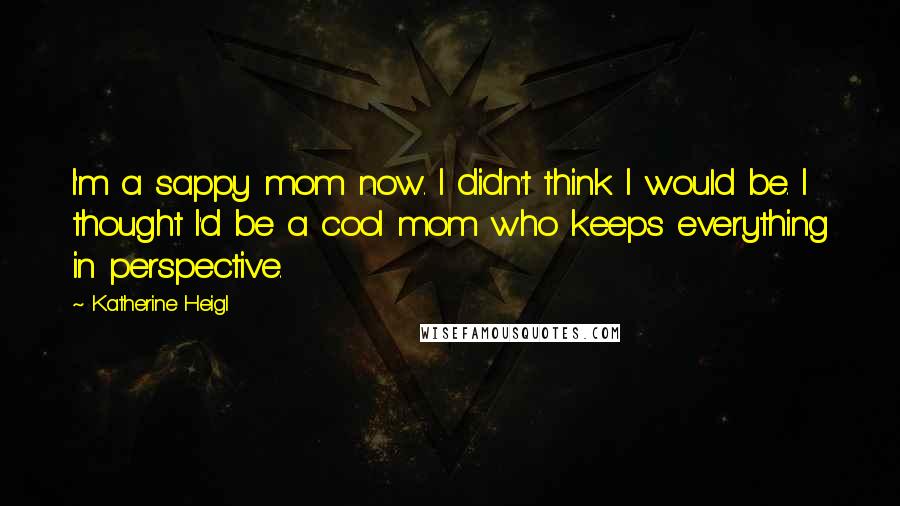 Katherine Heigl Quotes: I'm a sappy mom now. I didn't think I would be. I thought I'd be a cool mom who keeps everything in perspective.