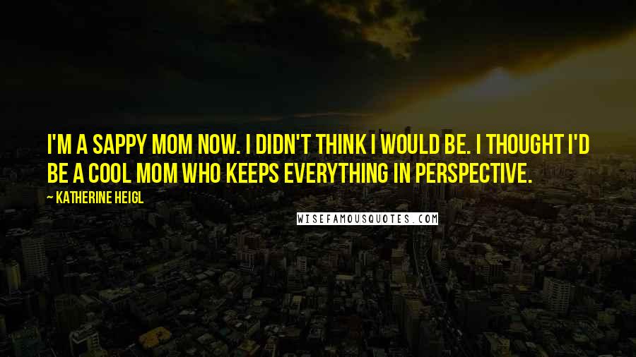 Katherine Heigl Quotes: I'm a sappy mom now. I didn't think I would be. I thought I'd be a cool mom who keeps everything in perspective.