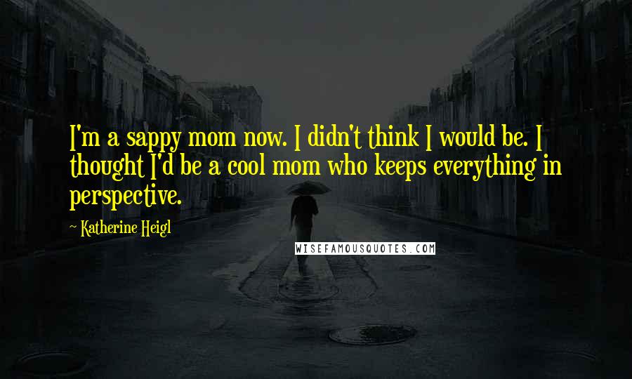 Katherine Heigl Quotes: I'm a sappy mom now. I didn't think I would be. I thought I'd be a cool mom who keeps everything in perspective.