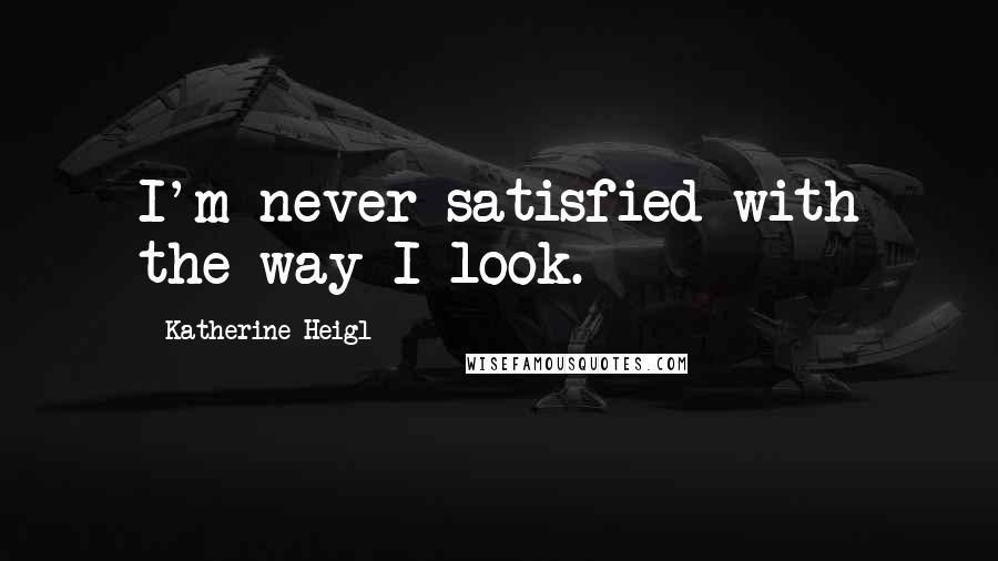 Katherine Heigl Quotes: I'm never satisfied with the way I look.