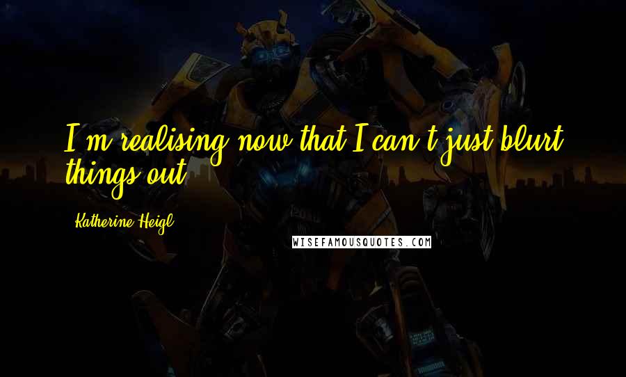 Katherine Heigl Quotes: I'm realising now that I can't just blurt things out.