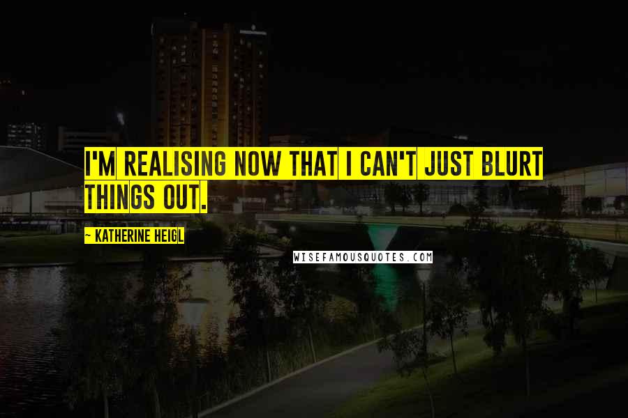 Katherine Heigl Quotes: I'm realising now that I can't just blurt things out.