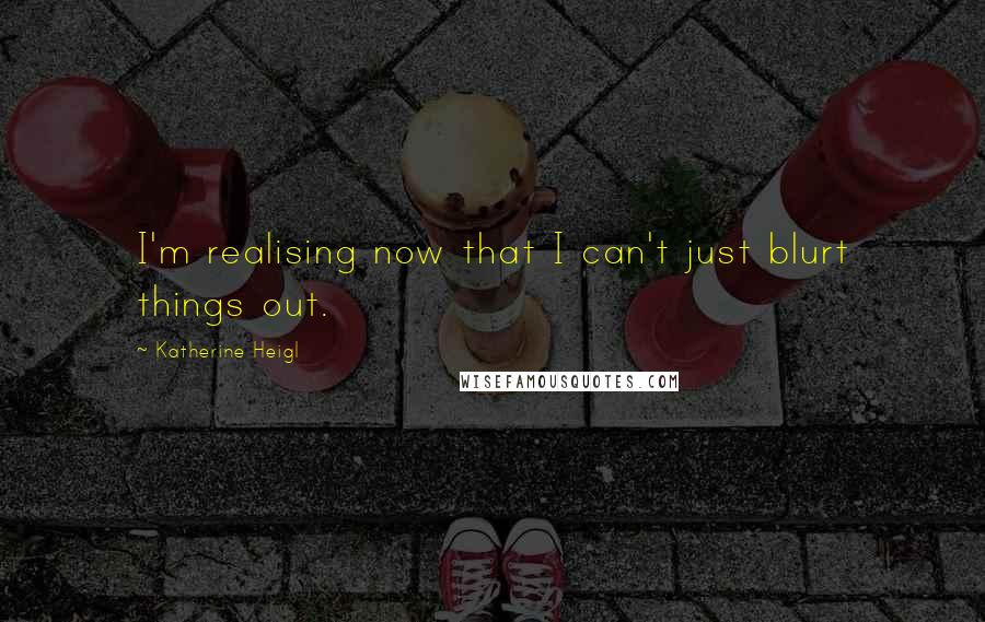 Katherine Heigl Quotes: I'm realising now that I can't just blurt things out.