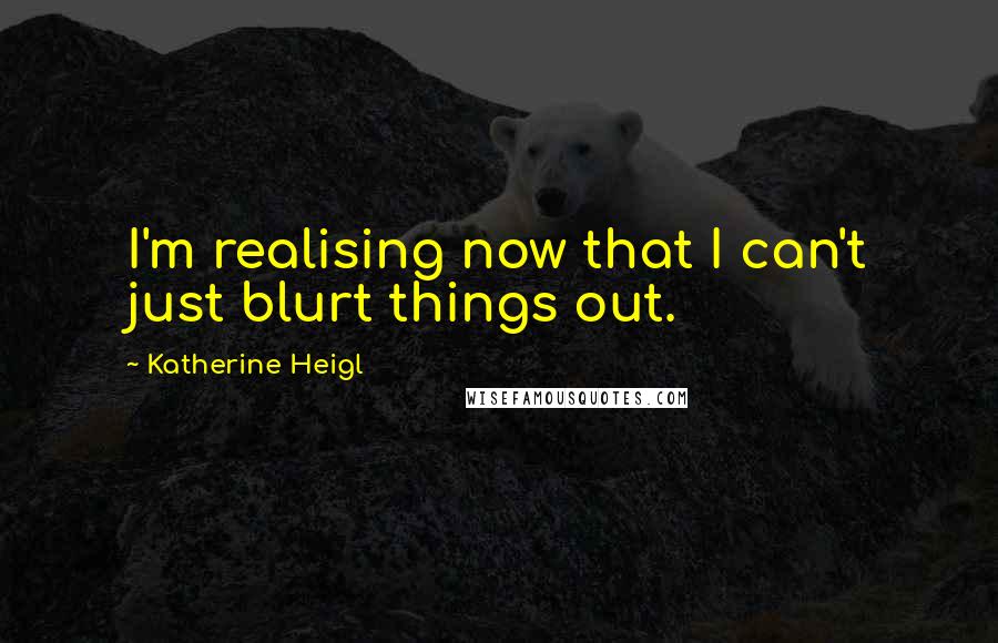 Katherine Heigl Quotes: I'm realising now that I can't just blurt things out.