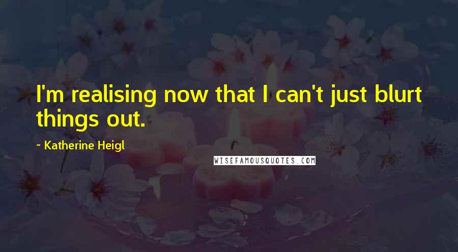 Katherine Heigl Quotes: I'm realising now that I can't just blurt things out.