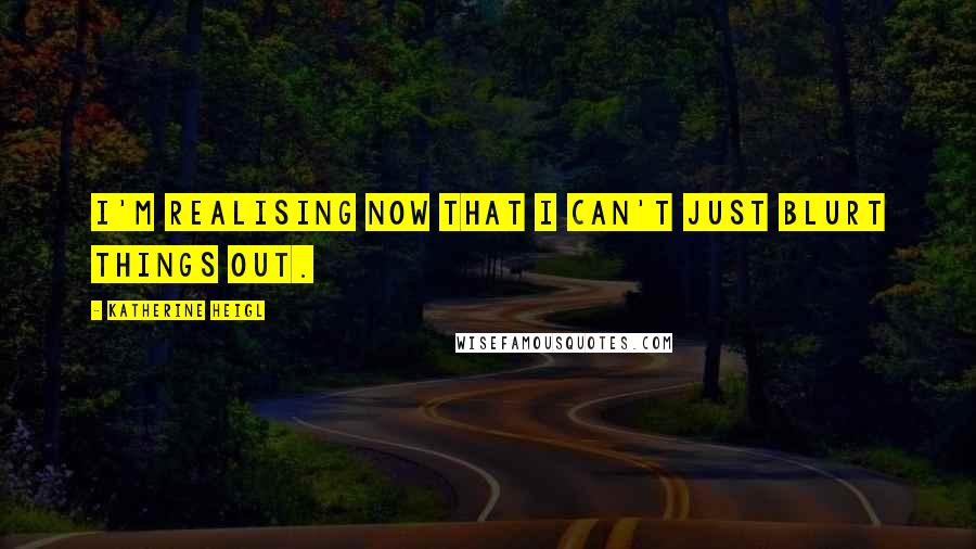 Katherine Heigl Quotes: I'm realising now that I can't just blurt things out.