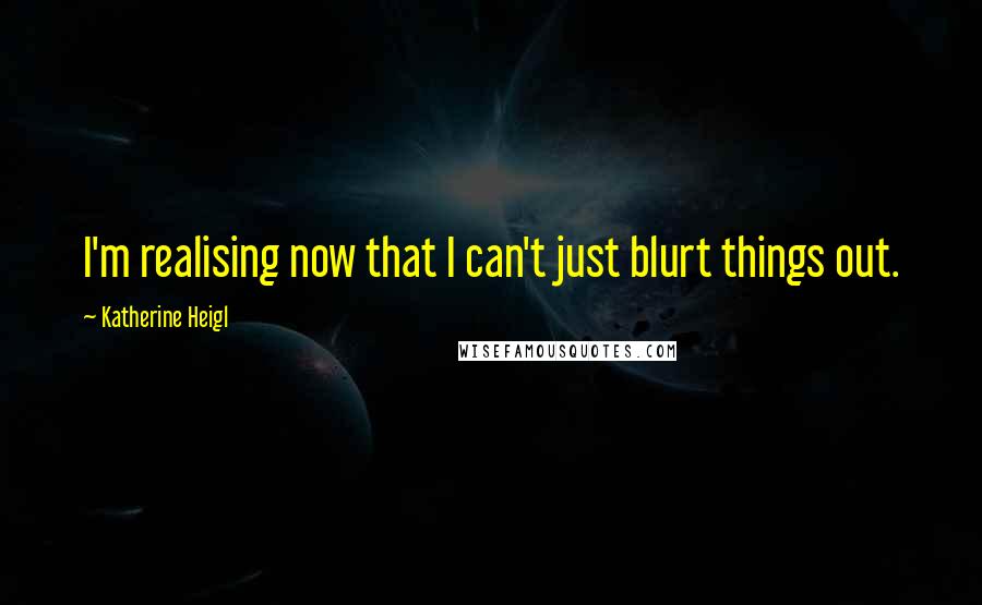 Katherine Heigl Quotes: I'm realising now that I can't just blurt things out.