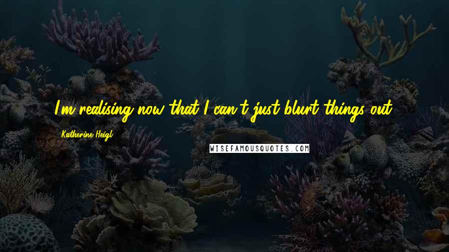 Katherine Heigl Quotes: I'm realising now that I can't just blurt things out.