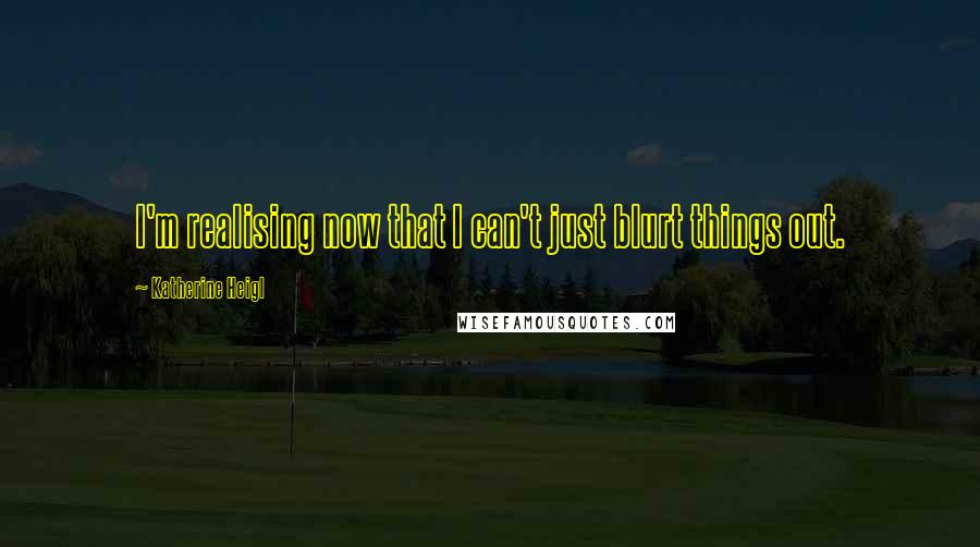 Katherine Heigl Quotes: I'm realising now that I can't just blurt things out.
