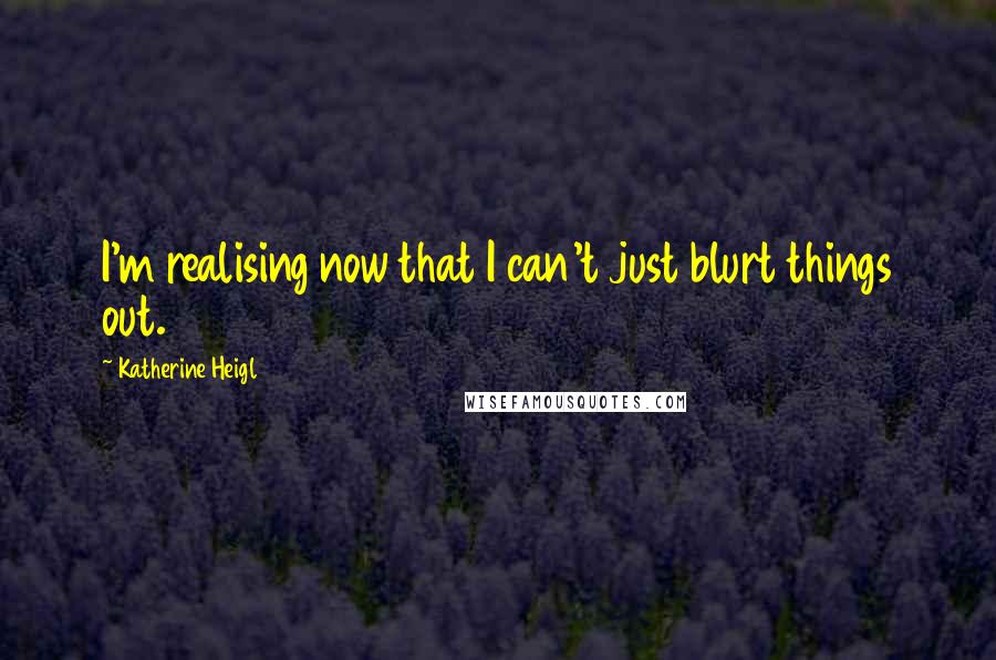 Katherine Heigl Quotes: I'm realising now that I can't just blurt things out.