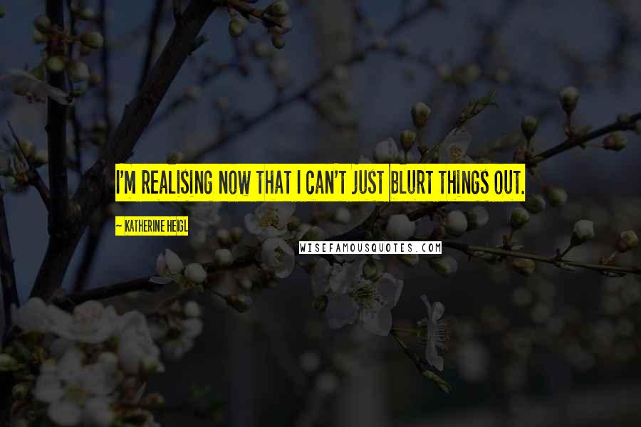 Katherine Heigl Quotes: I'm realising now that I can't just blurt things out.