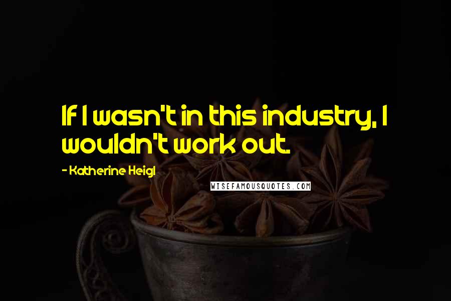 Katherine Heigl Quotes: If I wasn't in this industry, I wouldn't work out.
