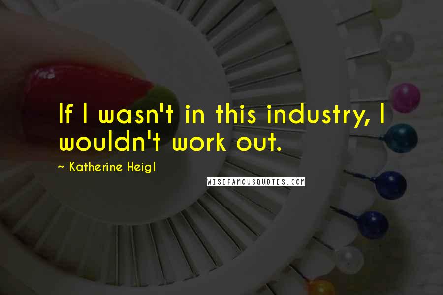 Katherine Heigl Quotes: If I wasn't in this industry, I wouldn't work out.