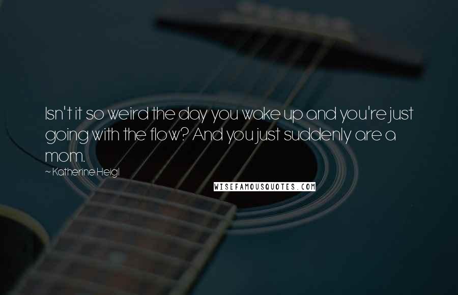 Katherine Heigl Quotes: Isn't it so weird the day you wake up and you're just going with the flow? And you just suddenly are a mom.