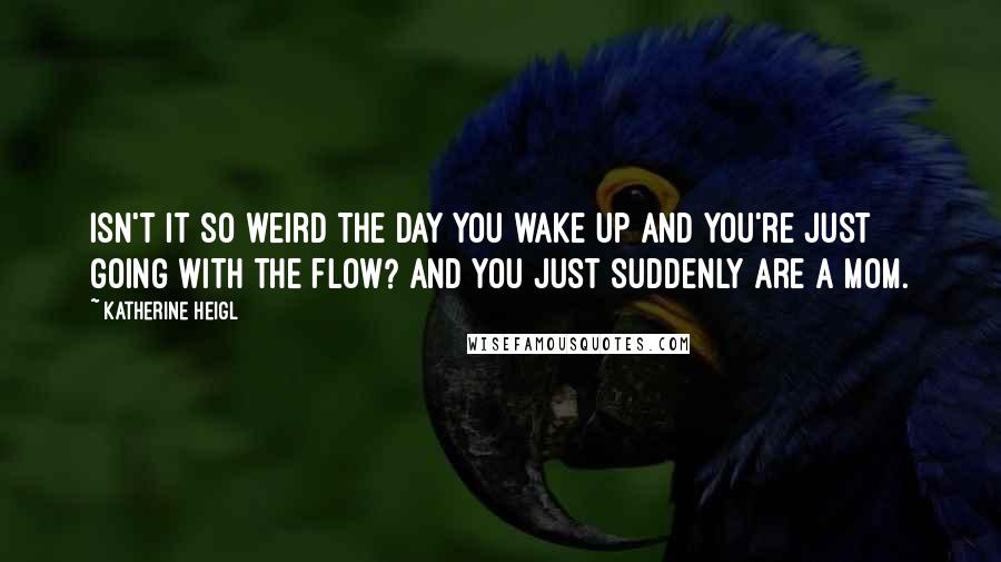Katherine Heigl Quotes: Isn't it so weird the day you wake up and you're just going with the flow? And you just suddenly are a mom.