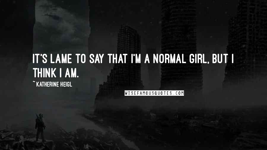 Katherine Heigl Quotes: It's lame to say that I'm a normal girl, but I think I am.