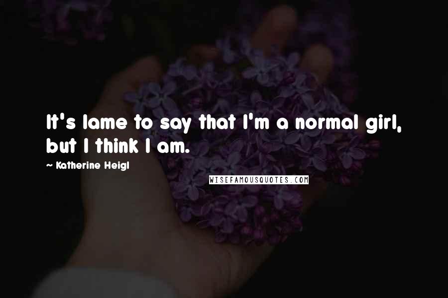 Katherine Heigl Quotes: It's lame to say that I'm a normal girl, but I think I am.