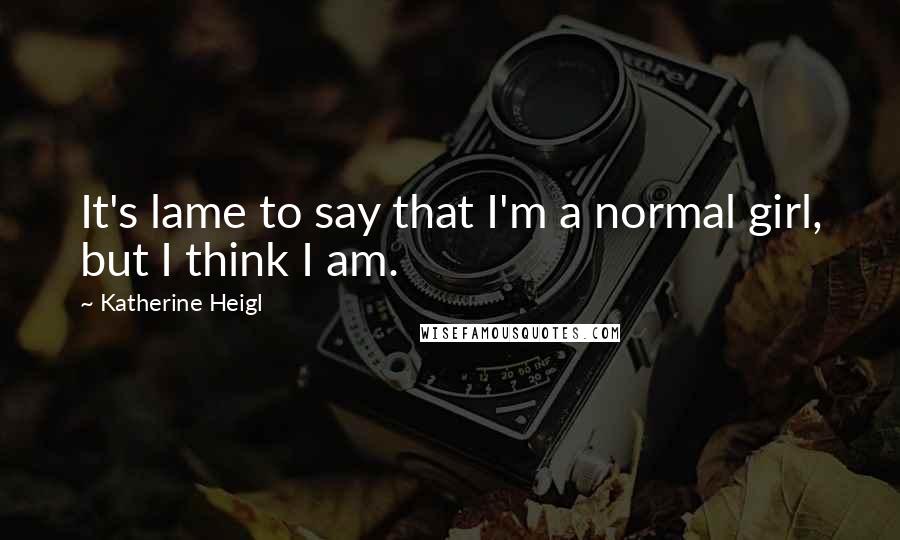 Katherine Heigl Quotes: It's lame to say that I'm a normal girl, but I think I am.