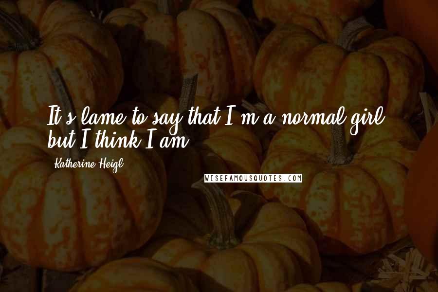 Katherine Heigl Quotes: It's lame to say that I'm a normal girl, but I think I am.