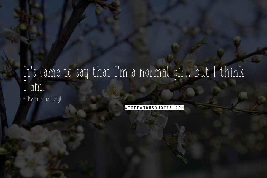 Katherine Heigl Quotes: It's lame to say that I'm a normal girl, but I think I am.