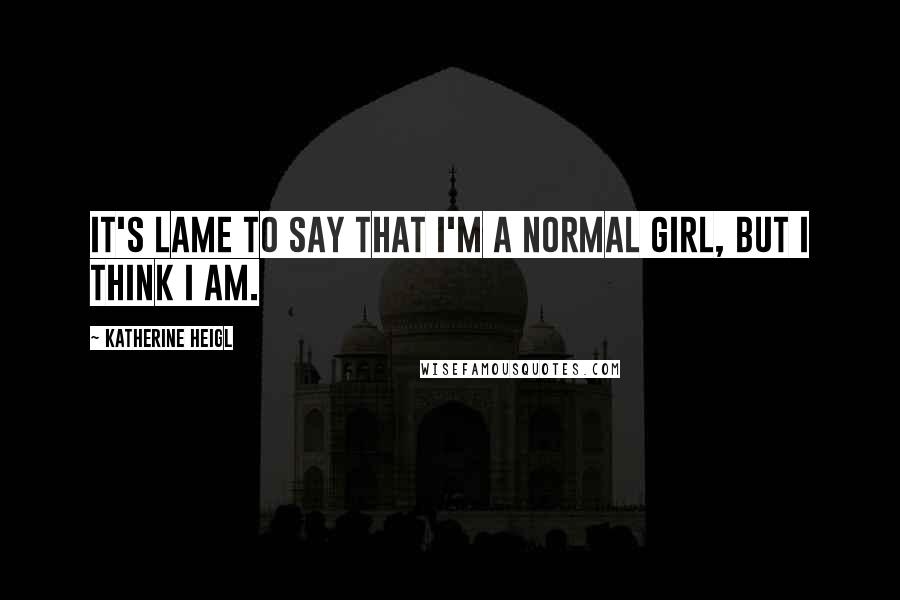 Katherine Heigl Quotes: It's lame to say that I'm a normal girl, but I think I am.