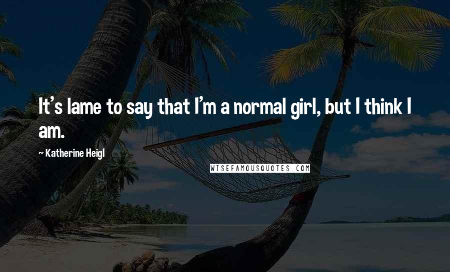 Katherine Heigl Quotes: It's lame to say that I'm a normal girl, but I think I am.