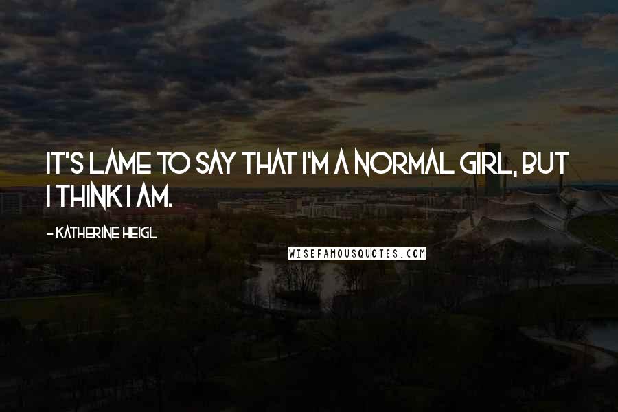 Katherine Heigl Quotes: It's lame to say that I'm a normal girl, but I think I am.