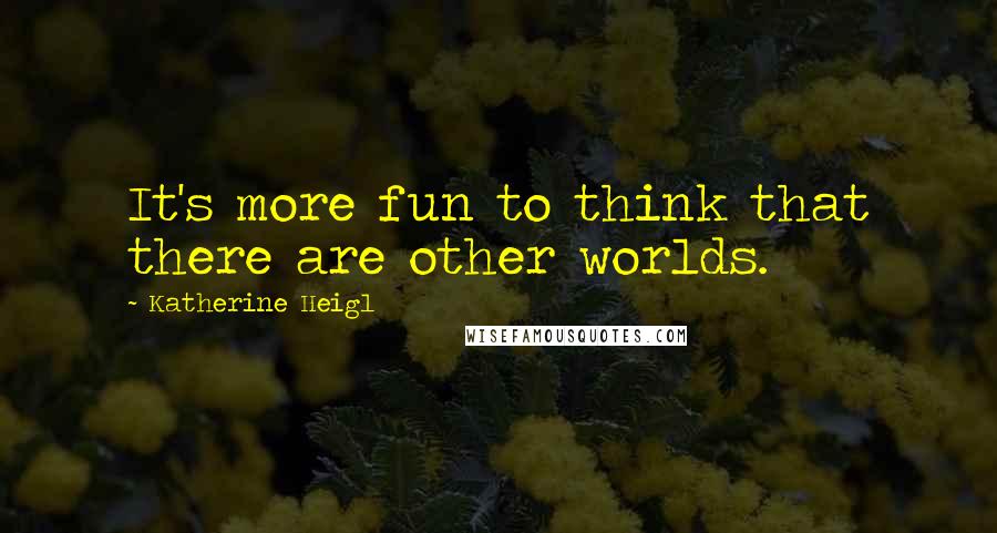 Katherine Heigl Quotes: It's more fun to think that there are other worlds.