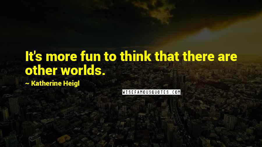 Katherine Heigl Quotes: It's more fun to think that there are other worlds.