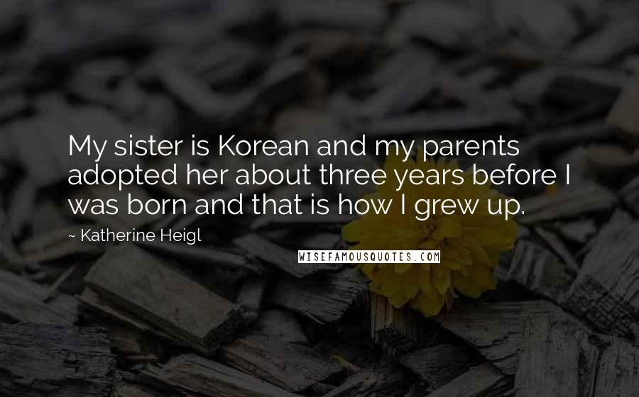 Katherine Heigl Quotes: My sister is Korean and my parents adopted her about three years before I was born and that is how I grew up.
