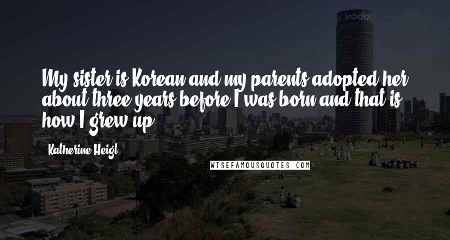 Katherine Heigl Quotes: My sister is Korean and my parents adopted her about three years before I was born and that is how I grew up.