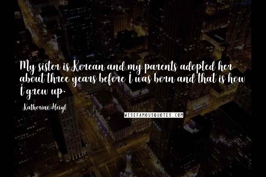 Katherine Heigl Quotes: My sister is Korean and my parents adopted her about three years before I was born and that is how I grew up.