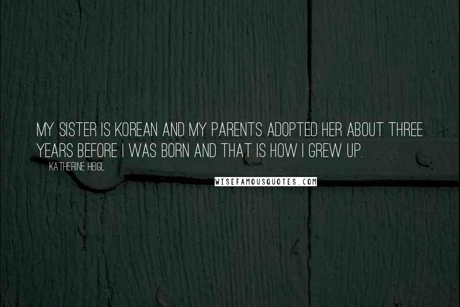 Katherine Heigl Quotes: My sister is Korean and my parents adopted her about three years before I was born and that is how I grew up.