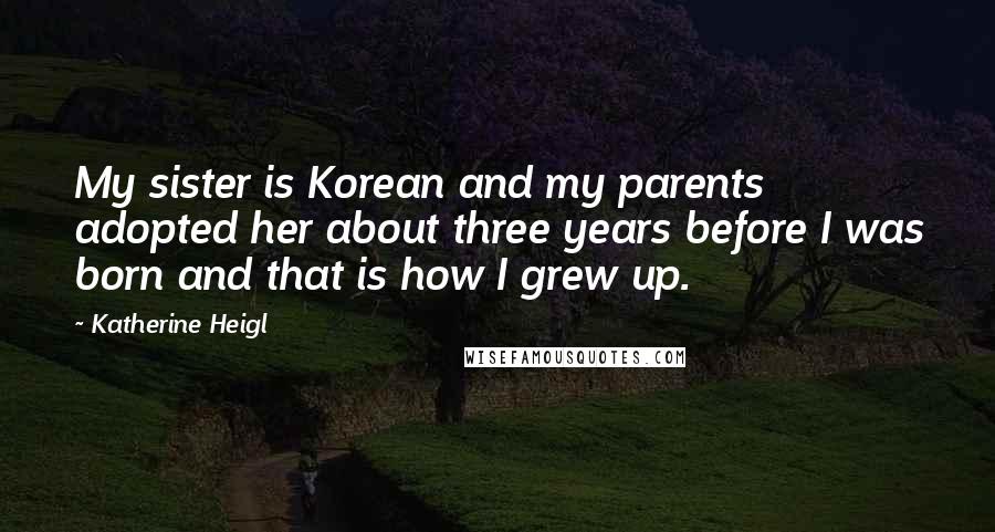 Katherine Heigl Quotes: My sister is Korean and my parents adopted her about three years before I was born and that is how I grew up.