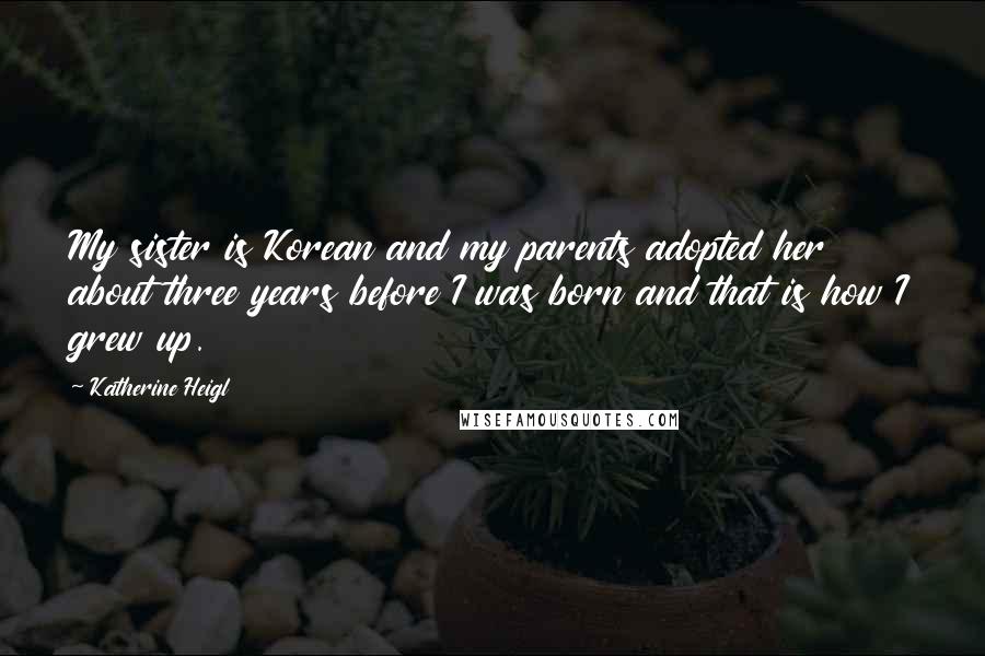 Katherine Heigl Quotes: My sister is Korean and my parents adopted her about three years before I was born and that is how I grew up.