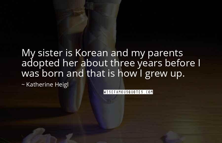 Katherine Heigl Quotes: My sister is Korean and my parents adopted her about three years before I was born and that is how I grew up.