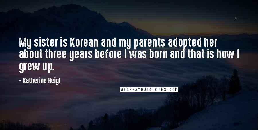 Katherine Heigl Quotes: My sister is Korean and my parents adopted her about three years before I was born and that is how I grew up.