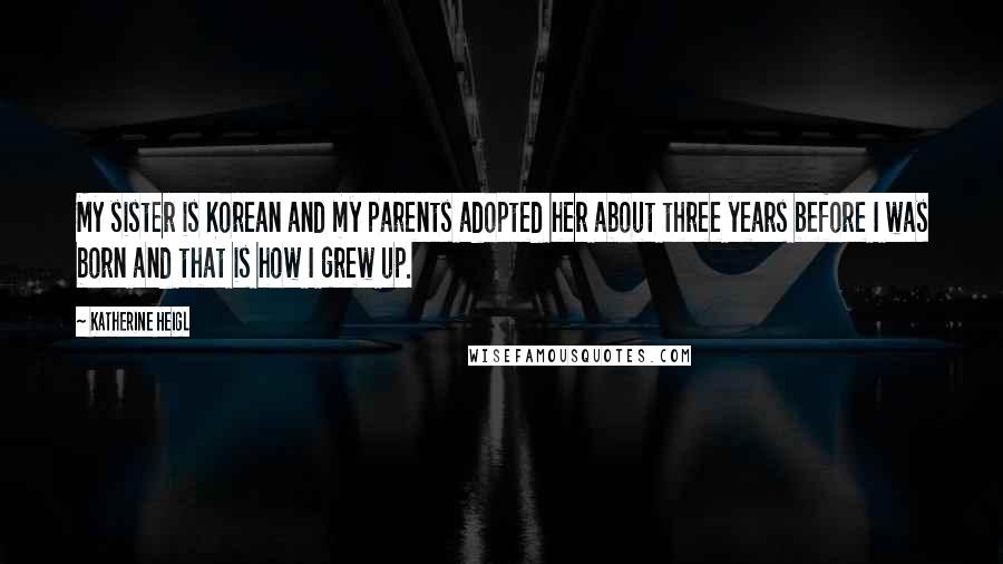 Katherine Heigl Quotes: My sister is Korean and my parents adopted her about three years before I was born and that is how I grew up.