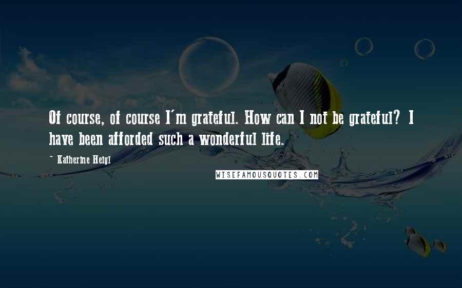 Katherine Heigl Quotes: Of course, of course I'm grateful. How can I not be grateful? I have been afforded such a wonderful life.