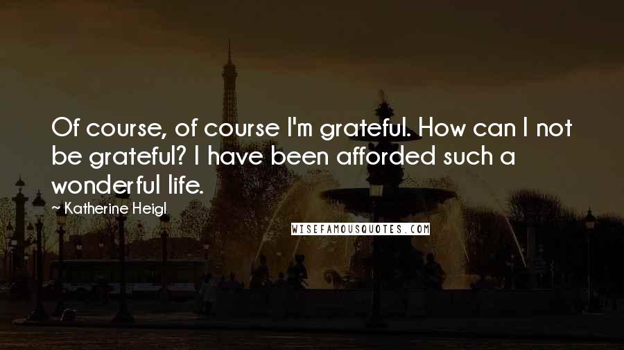 Katherine Heigl Quotes: Of course, of course I'm grateful. How can I not be grateful? I have been afforded such a wonderful life.