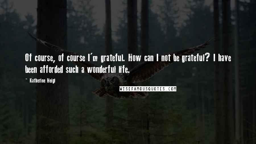 Katherine Heigl Quotes: Of course, of course I'm grateful. How can I not be grateful? I have been afforded such a wonderful life.