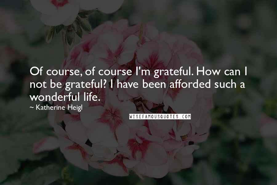 Katherine Heigl Quotes: Of course, of course I'm grateful. How can I not be grateful? I have been afforded such a wonderful life.