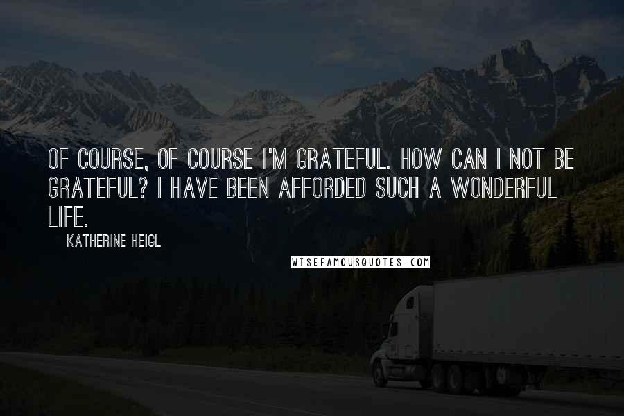 Katherine Heigl Quotes: Of course, of course I'm grateful. How can I not be grateful? I have been afforded such a wonderful life.