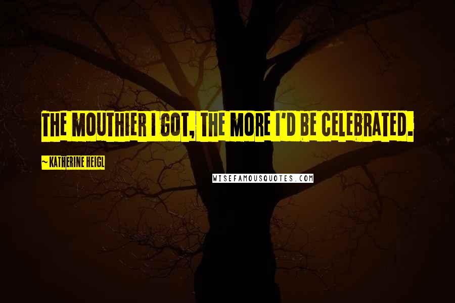 Katherine Heigl Quotes: The mouthier I got, the more I'd be celebrated.