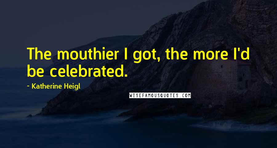 Katherine Heigl Quotes: The mouthier I got, the more I'd be celebrated.