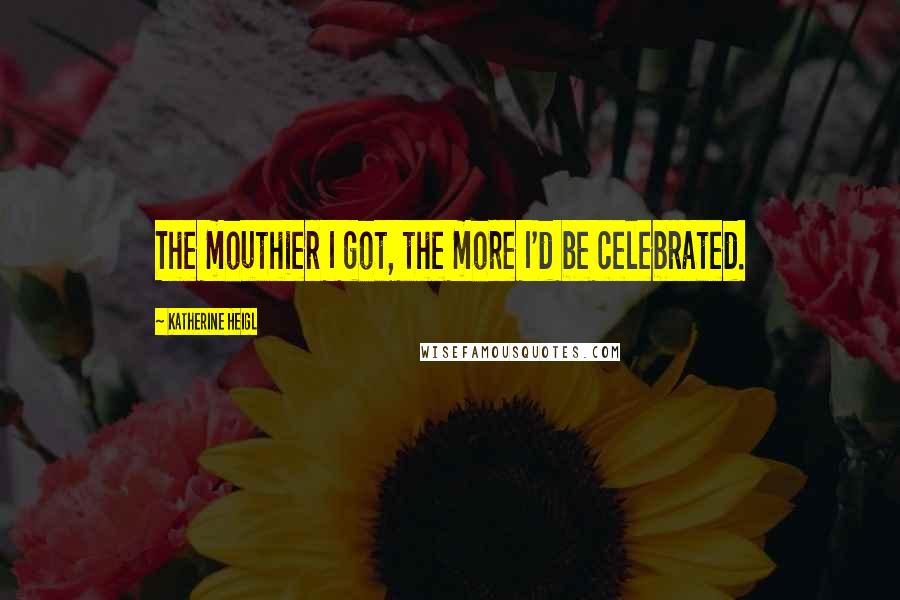 Katherine Heigl Quotes: The mouthier I got, the more I'd be celebrated.