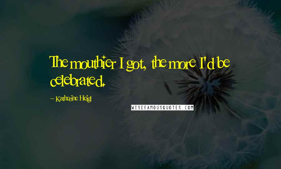 Katherine Heigl Quotes: The mouthier I got, the more I'd be celebrated.