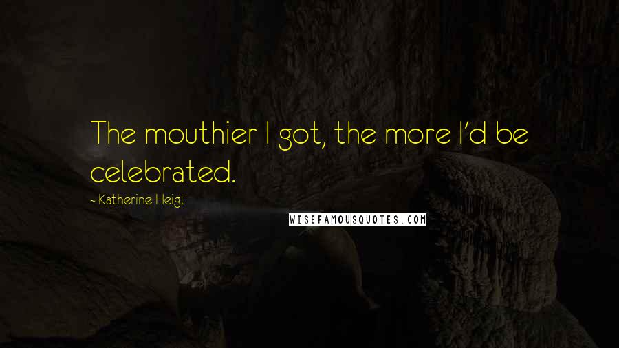 Katherine Heigl Quotes: The mouthier I got, the more I'd be celebrated.