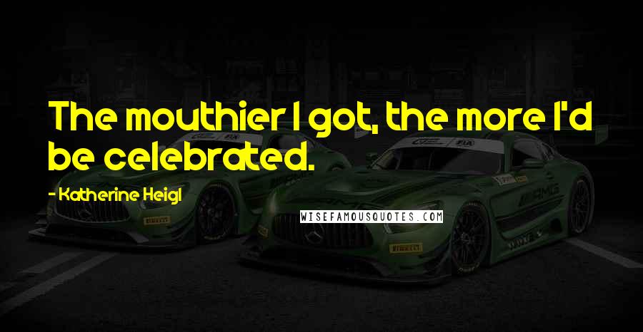 Katherine Heigl Quotes: The mouthier I got, the more I'd be celebrated.