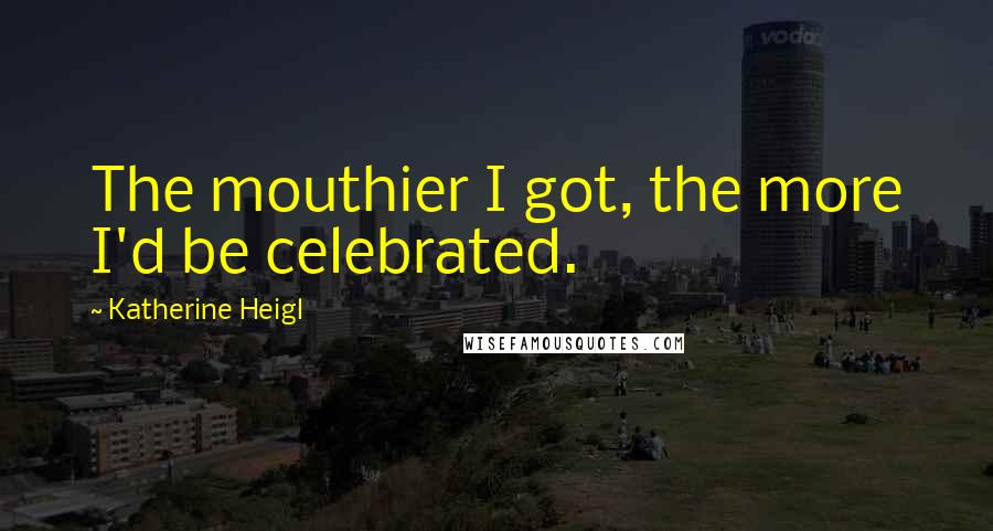 Katherine Heigl Quotes: The mouthier I got, the more I'd be celebrated.